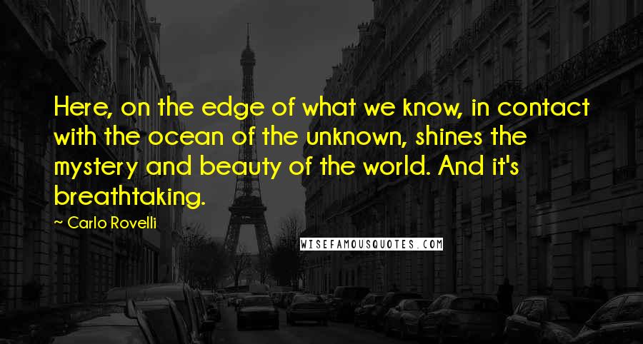 Carlo Rovelli Quotes: Here, on the edge of what we know, in contact with the ocean of the unknown, shines the mystery and beauty of the world. And it's breathtaking.