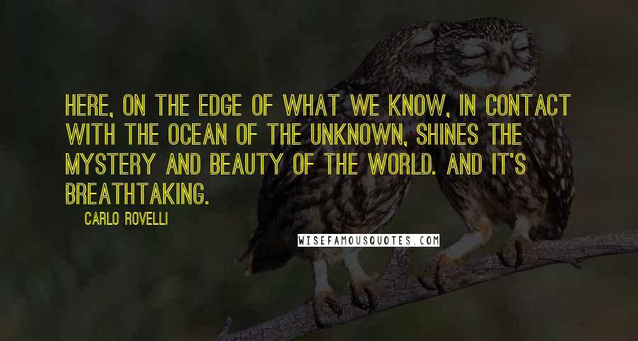 Carlo Rovelli Quotes: Here, on the edge of what we know, in contact with the ocean of the unknown, shines the mystery and beauty of the world. And it's breathtaking.