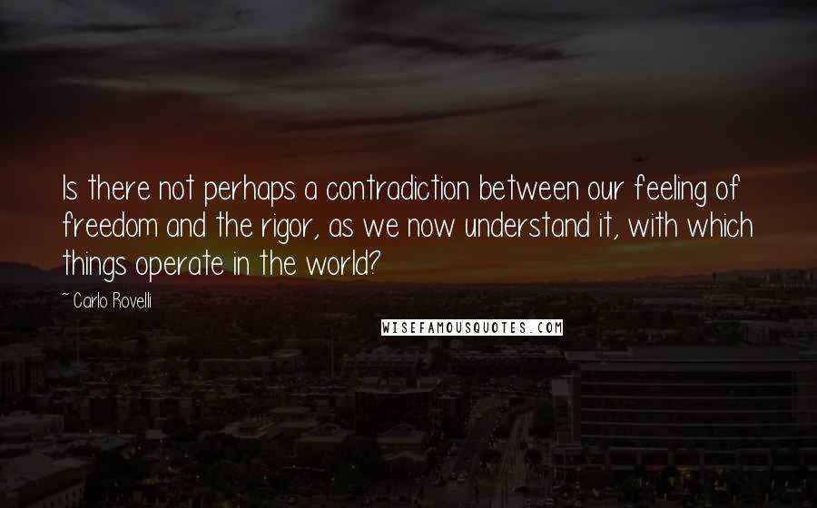 Carlo Rovelli Quotes: Is there not perhaps a contradiction between our feeling of freedom and the rigor, as we now understand it, with which things operate in the world?