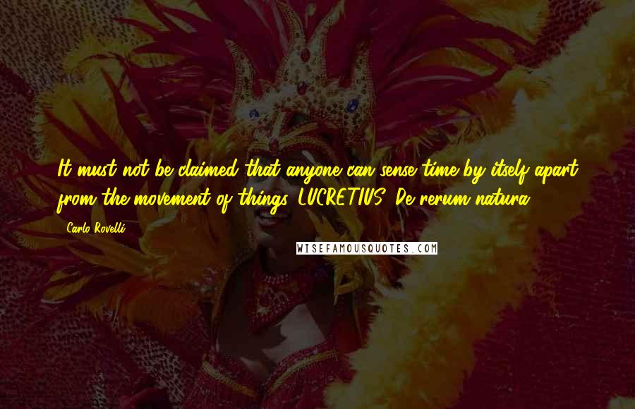 Carlo Rovelli Quotes: It must not be claimed that anyone can sense time by itself apart from the movement of things. LUCRETIUS, De rerum natura1