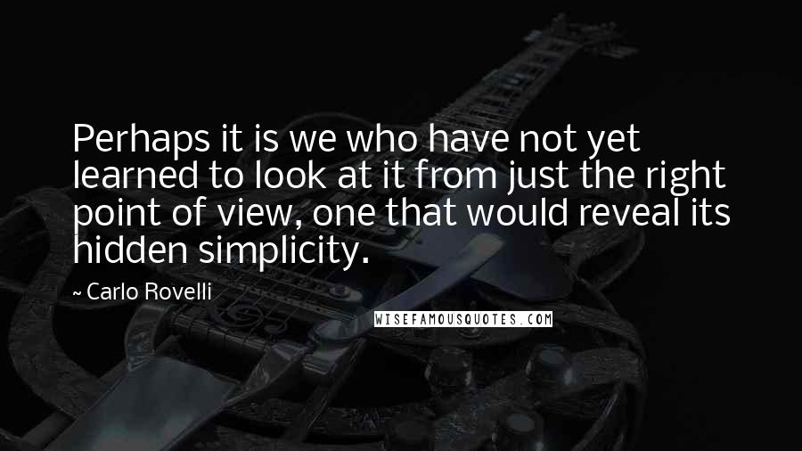 Carlo Rovelli Quotes: Perhaps it is we who have not yet learned to look at it from just the right point of view, one that would reveal its hidden simplicity.