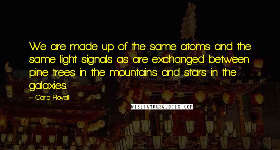 Carlo Rovelli Quotes: We are made up of the same atoms and the same light signals as are exchanged between pine trees in the mountains and stars in the galaxies.