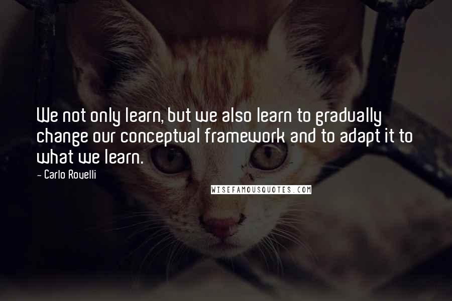 Carlo Rovelli Quotes: We not only learn, but we also learn to gradually change our conceptual framework and to adapt it to what we learn.