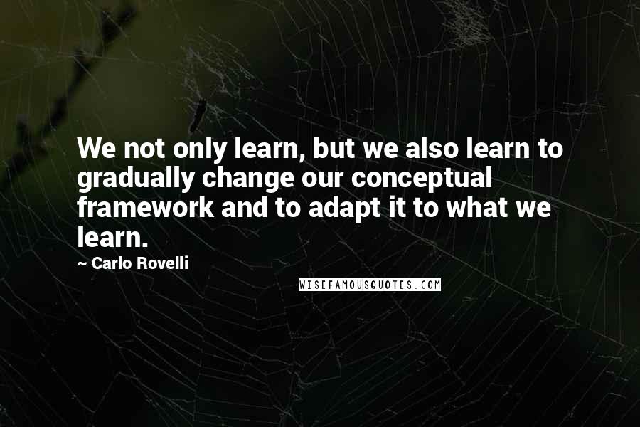 Carlo Rovelli Quotes: We not only learn, but we also learn to gradually change our conceptual framework and to adapt it to what we learn.