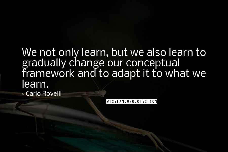 Carlo Rovelli Quotes: We not only learn, but we also learn to gradually change our conceptual framework and to adapt it to what we learn.