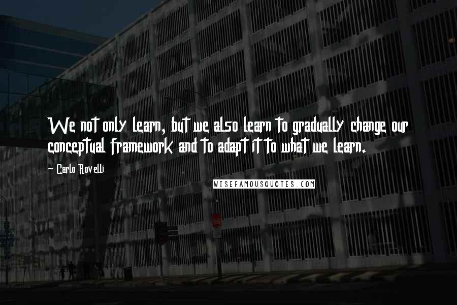 Carlo Rovelli Quotes: We not only learn, but we also learn to gradually change our conceptual framework and to adapt it to what we learn.