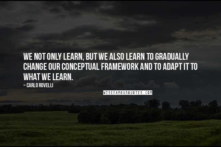 Carlo Rovelli Quotes: We not only learn, but we also learn to gradually change our conceptual framework and to adapt it to what we learn.