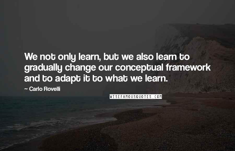Carlo Rovelli Quotes: We not only learn, but we also learn to gradually change our conceptual framework and to adapt it to what we learn.