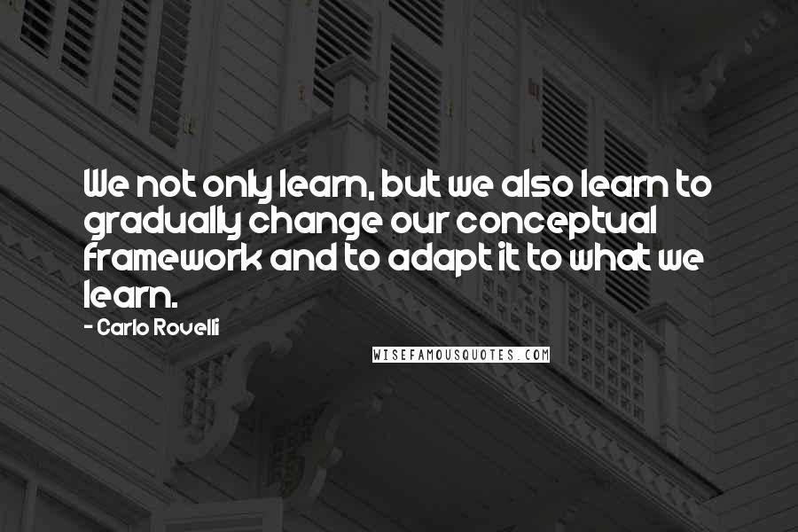 Carlo Rovelli Quotes: We not only learn, but we also learn to gradually change our conceptual framework and to adapt it to what we learn.