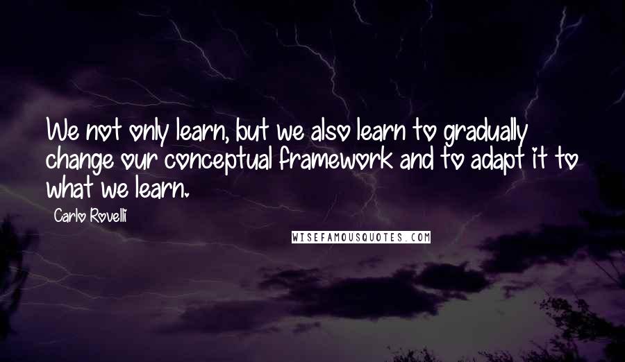 Carlo Rovelli Quotes: We not only learn, but we also learn to gradually change our conceptual framework and to adapt it to what we learn.