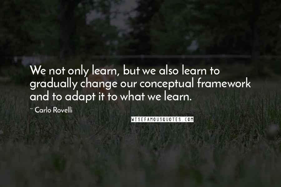 Carlo Rovelli Quotes: We not only learn, but we also learn to gradually change our conceptual framework and to adapt it to what we learn.