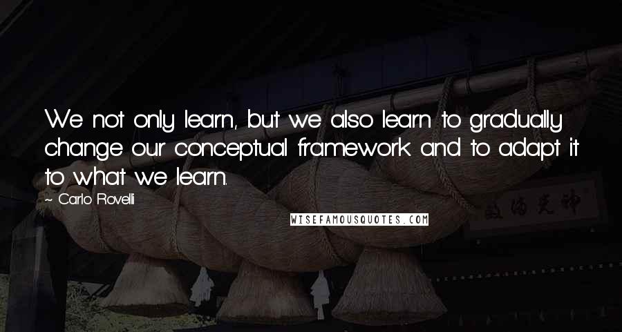 Carlo Rovelli Quotes: We not only learn, but we also learn to gradually change our conceptual framework and to adapt it to what we learn.