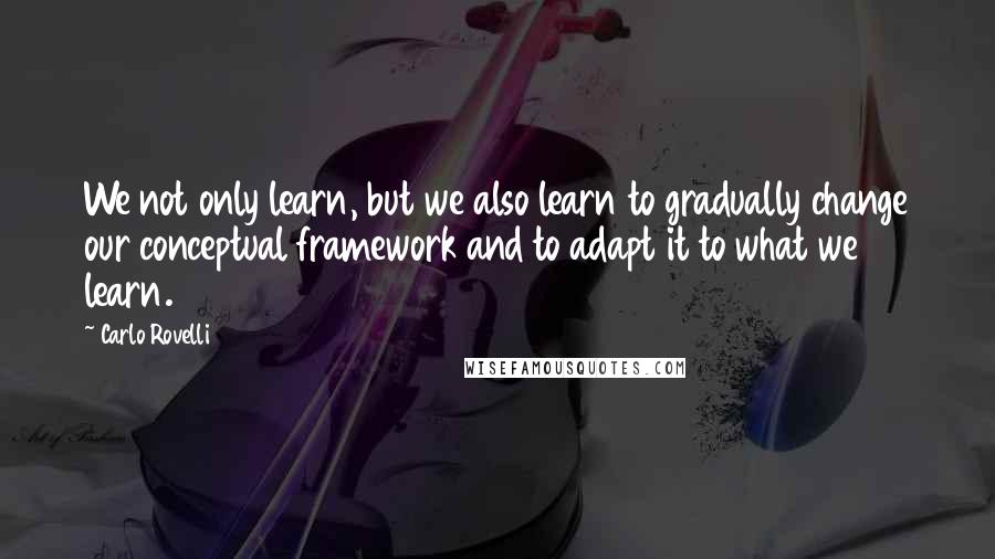 Carlo Rovelli Quotes: We not only learn, but we also learn to gradually change our conceptual framework and to adapt it to what we learn.