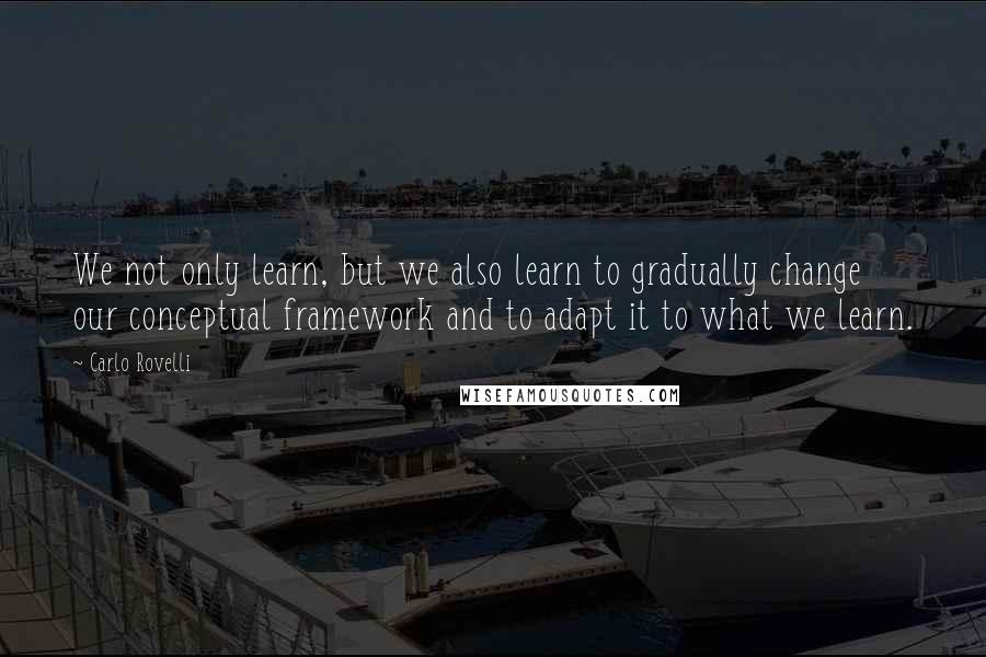 Carlo Rovelli Quotes: We not only learn, but we also learn to gradually change our conceptual framework and to adapt it to what we learn.