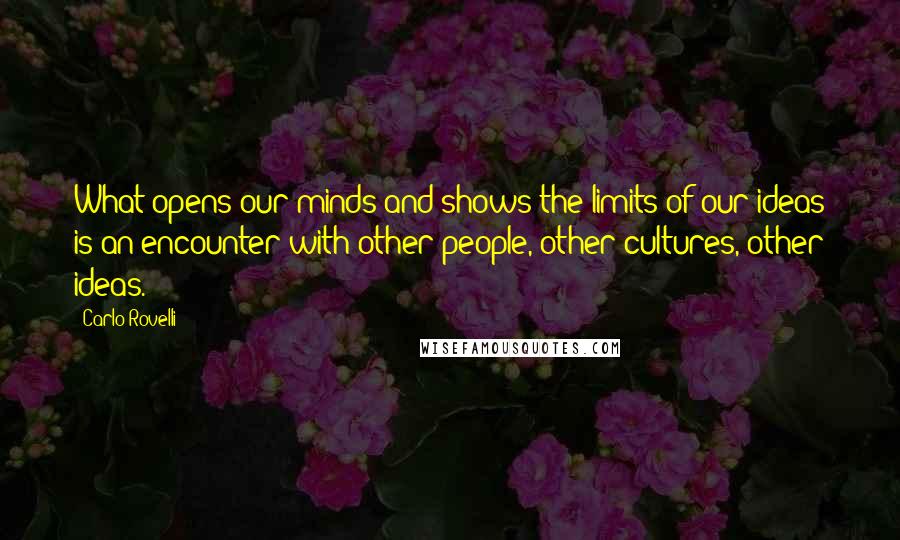 Carlo Rovelli Quotes: What opens our minds and shows the limits of our ideas is an encounter with other people, other cultures, other ideas.