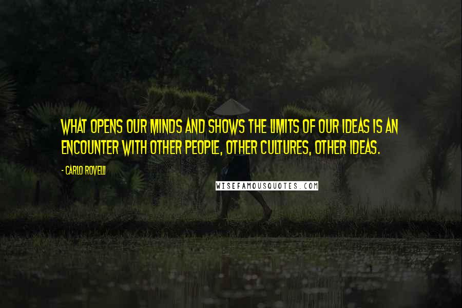 Carlo Rovelli Quotes: What opens our minds and shows the limits of our ideas is an encounter with other people, other cultures, other ideas.