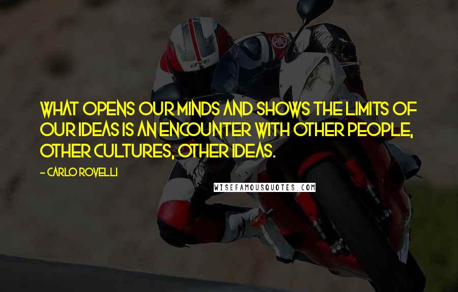 Carlo Rovelli Quotes: What opens our minds and shows the limits of our ideas is an encounter with other people, other cultures, other ideas.