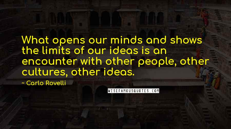 Carlo Rovelli Quotes: What opens our minds and shows the limits of our ideas is an encounter with other people, other cultures, other ideas.