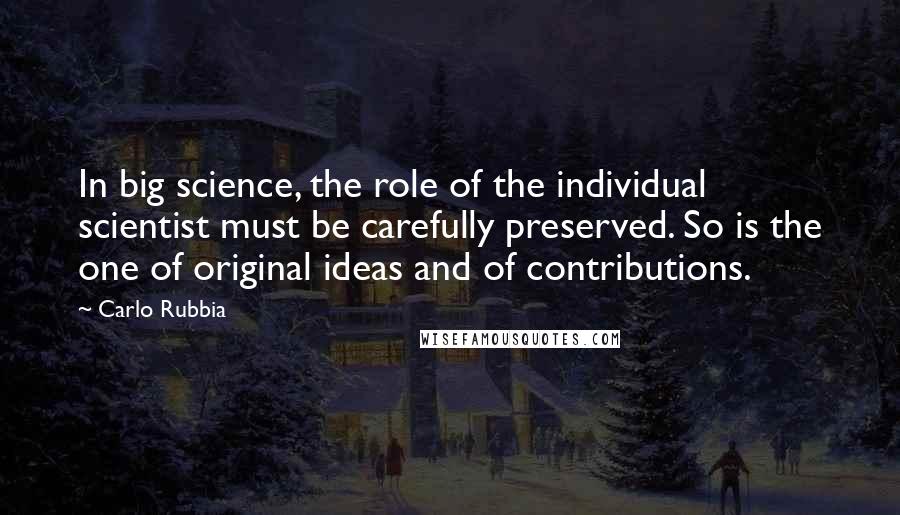 Carlo Rubbia Quotes: In big science, the role of the individual scientist must be carefully preserved. So is the one of original ideas and of contributions.