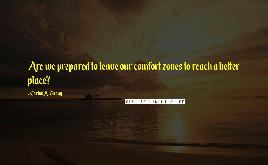 Carlos A. Godoy Quotes: Are we prepared to leave our comfort zones to reach a better place?