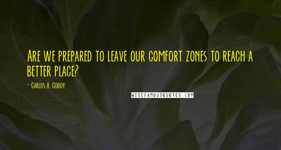 Carlos A. Godoy Quotes: Are we prepared to leave our comfort zones to reach a better place?
