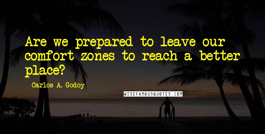 Carlos A. Godoy Quotes: Are we prepared to leave our comfort zones to reach a better place?