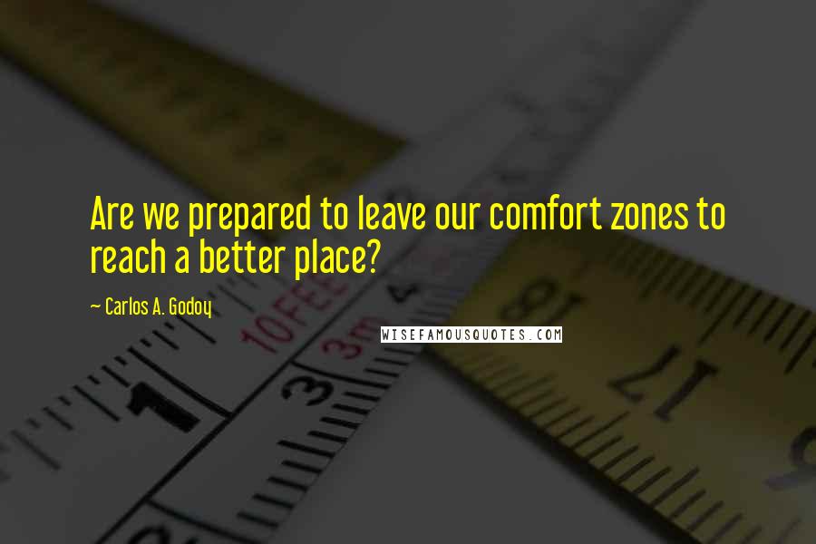 Carlos A. Godoy Quotes: Are we prepared to leave our comfort zones to reach a better place?
