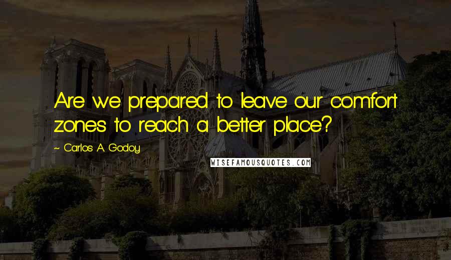 Carlos A. Godoy Quotes: Are we prepared to leave our comfort zones to reach a better place?
