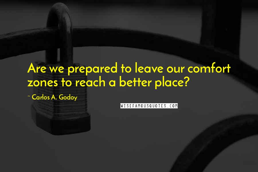 Carlos A. Godoy Quotes: Are we prepared to leave our comfort zones to reach a better place?