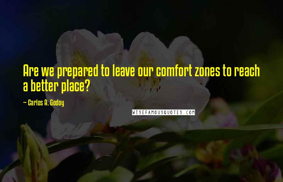 Carlos A. Godoy Quotes: Are we prepared to leave our comfort zones to reach a better place?