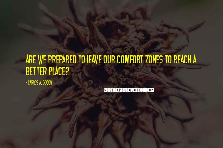 Carlos A. Godoy Quotes: Are we prepared to leave our comfort zones to reach a better place?