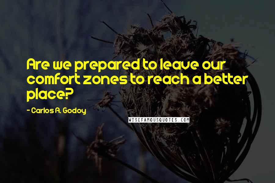 Carlos A. Godoy Quotes: Are we prepared to leave our comfort zones to reach a better place?