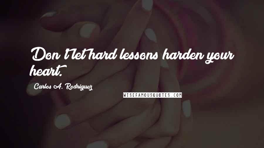 Carlos A. Rodriguez Quotes: Don't let hard lessons harden your heart.