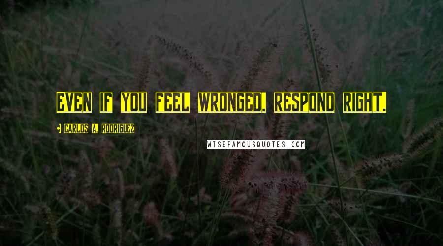 Carlos A. Rodriguez Quotes: Even if you feel wronged, respond right.