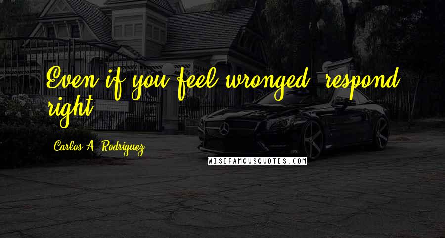 Carlos A. Rodriguez Quotes: Even if you feel wronged, respond right.