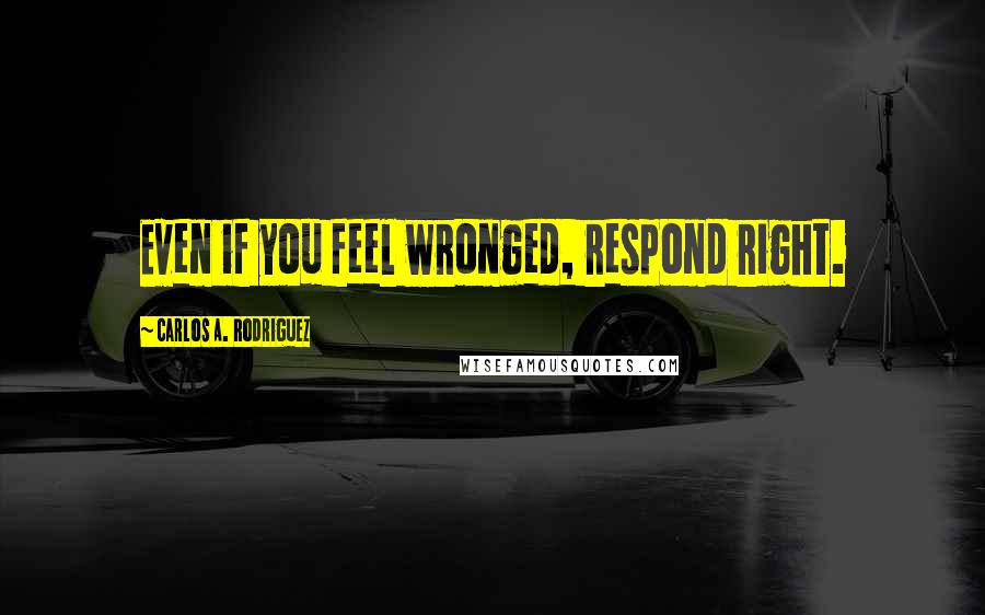 Carlos A. Rodriguez Quotes: Even if you feel wronged, respond right.