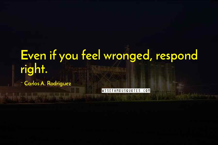 Carlos A. Rodriguez Quotes: Even if you feel wronged, respond right.