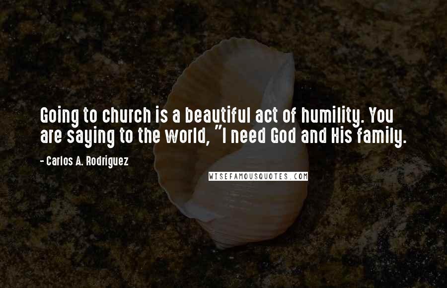 Carlos A. Rodriguez Quotes: Going to church is a beautiful act of humility. You are saying to the world, "I need God and His family.