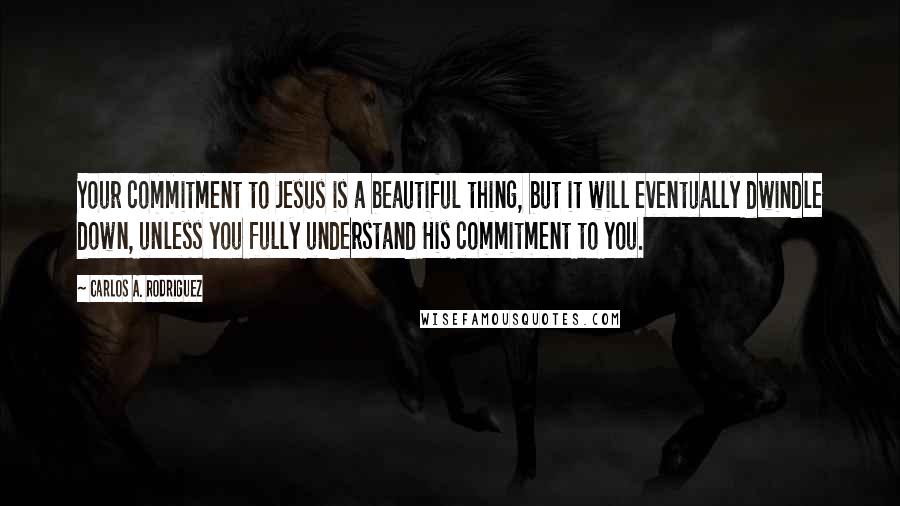 Carlos A. Rodriguez Quotes: Your commitment to Jesus is a beautiful thing, but it will eventually dwindle down, unless you fully understand His commitment to you.