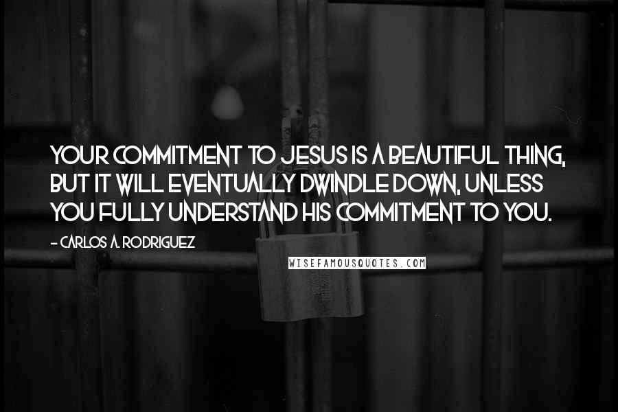 Carlos A. Rodriguez Quotes: Your commitment to Jesus is a beautiful thing, but it will eventually dwindle down, unless you fully understand His commitment to you.