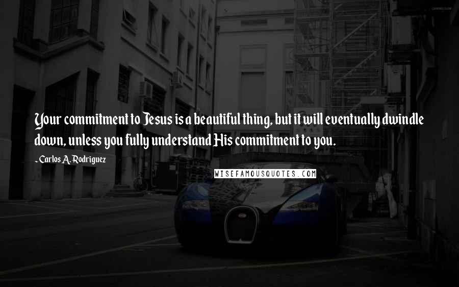 Carlos A. Rodriguez Quotes: Your commitment to Jesus is a beautiful thing, but it will eventually dwindle down, unless you fully understand His commitment to you.