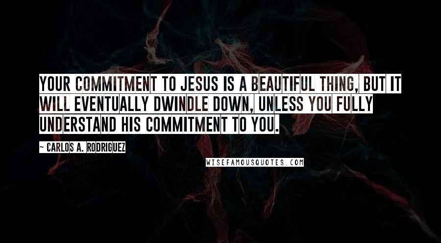 Carlos A. Rodriguez Quotes: Your commitment to Jesus is a beautiful thing, but it will eventually dwindle down, unless you fully understand His commitment to you.