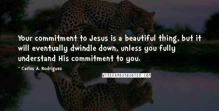 Carlos A. Rodriguez Quotes: Your commitment to Jesus is a beautiful thing, but it will eventually dwindle down, unless you fully understand His commitment to you.