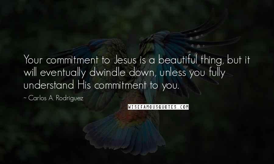 Carlos A. Rodriguez Quotes: Your commitment to Jesus is a beautiful thing, but it will eventually dwindle down, unless you fully understand His commitment to you.