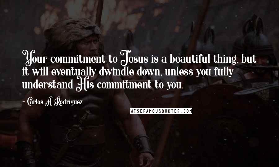 Carlos A. Rodriguez Quotes: Your commitment to Jesus is a beautiful thing, but it will eventually dwindle down, unless you fully understand His commitment to you.