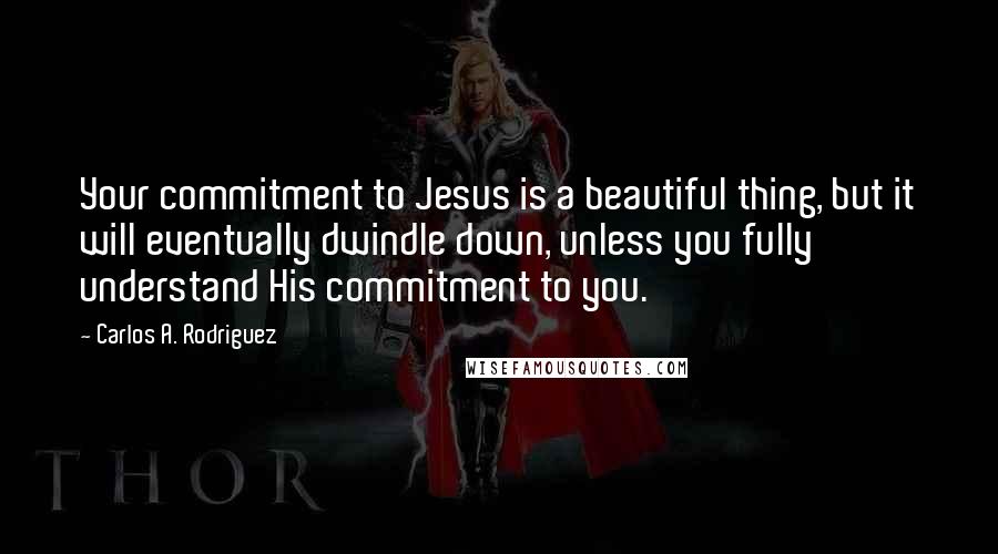 Carlos A. Rodriguez Quotes: Your commitment to Jesus is a beautiful thing, but it will eventually dwindle down, unless you fully understand His commitment to you.