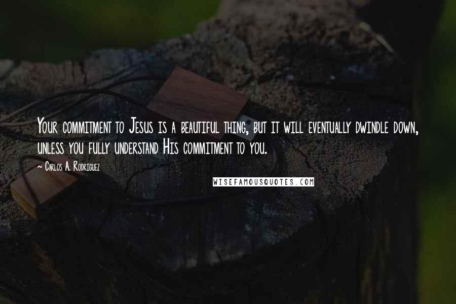 Carlos A. Rodriguez Quotes: Your commitment to Jesus is a beautiful thing, but it will eventually dwindle down, unless you fully understand His commitment to you.