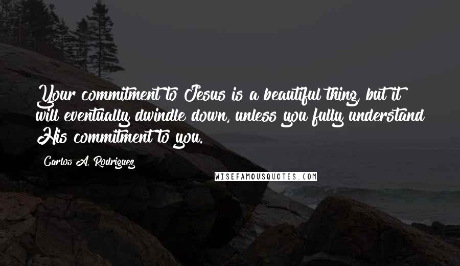 Carlos A. Rodriguez Quotes: Your commitment to Jesus is a beautiful thing, but it will eventually dwindle down, unless you fully understand His commitment to you.