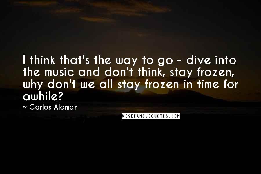 Carlos Alomar Quotes: I think that's the way to go - dive into the music and don't think, stay frozen, why don't we all stay frozen in time for awhile?