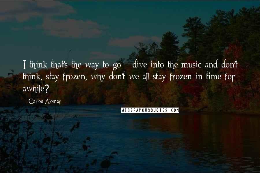 Carlos Alomar Quotes: I think that's the way to go - dive into the music and don't think, stay frozen, why don't we all stay frozen in time for awhile?